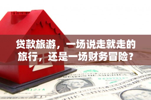 兴隆台贷款旅游，一场说走就走的旅行，还是一场财务冒险？