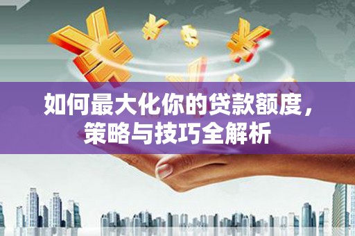 兴隆台如何最大化你的贷款额度，策略与技巧全解析