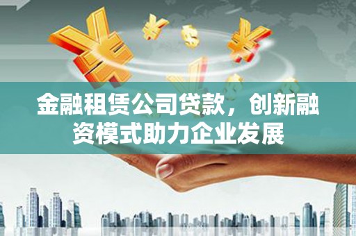 兴隆台金融租赁公司贷款，创新融资模式助力企业发展